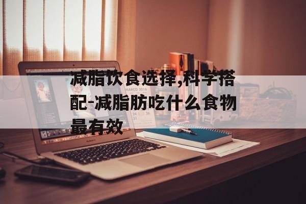 减脂饮食选择,科学搭配-减脂肪吃什么食物最有效 减脂饮食选择,科学搭配-减脂肪吃什么食物最有效