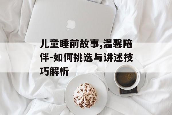儿童睡前故事,温馨陪伴-如何挑选与讲述技巧解析 儿童睡前故事,温馨陪伴-如何挑选与讲述技巧解析