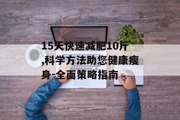 15天快速减肥10斤,科学方法助您健康瘦身-全面策略指南 15天快速减肥10斤,科学方法助您健康瘦身-全面策略指南