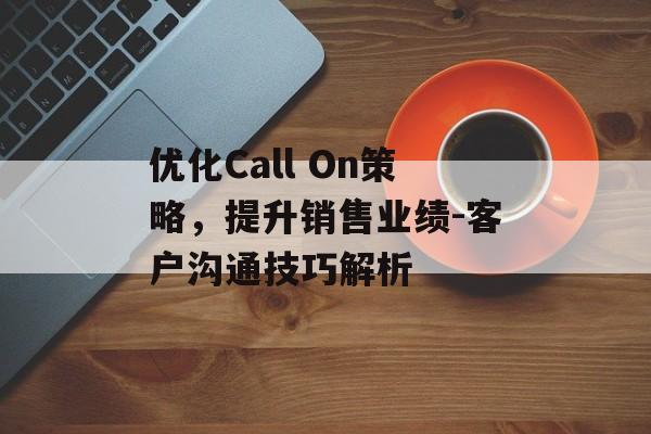 优化Call On策略,提升销售业绩-客户沟通技巧解析 优化Call On策略,提升销售业绩-客户沟通技巧解析