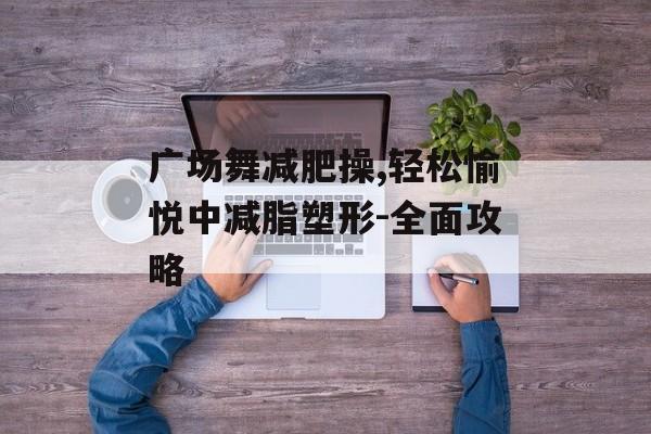 广场舞减肥操,轻松愉悦中减脂塑形-全面攻略 广场舞减肥操,轻松愉悦中减脂塑形-全面攻略
