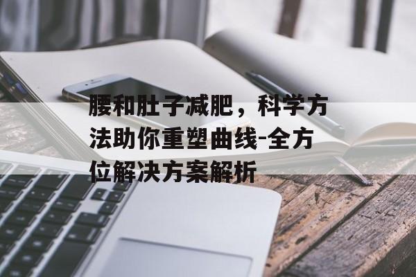 腰和肚子减肥,科学方法助你重塑曲线-全方位解决方案解析 腰和肚子减肥,科学方法助你重塑曲线-全方位解决方案解析