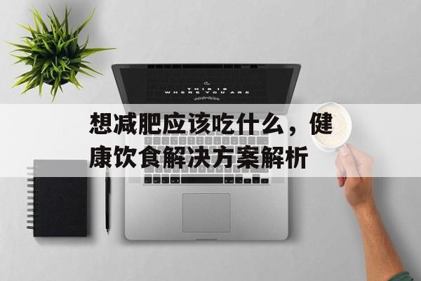 想减肥应该吃什么,健康饮食解决方案解析 想减肥应该吃什么,健康饮食解决方案解析