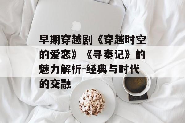 早期穿越剧《穿越时空的爱恋》《寻秦记》的魅力解析-经典与时代的交融 早期穿越剧《穿越时空的爱恋》《寻秦记》的魅力解析-经典与时代的交融