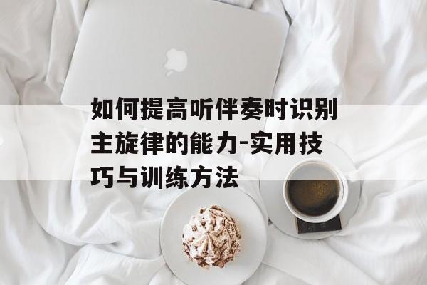 如何提高听伴奏时识别主旋律的能力-实用技巧与训练方法