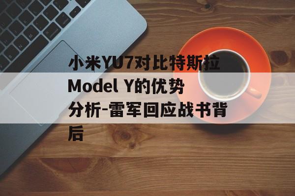 小米YU7对比特斯拉Model Y的优势分析-雷军回应战书背后