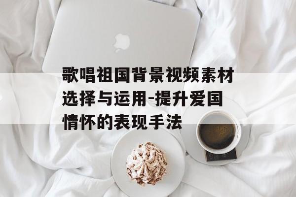 歌唱祖国背景视频素材选择与运用-提升爱国情怀的表现手法