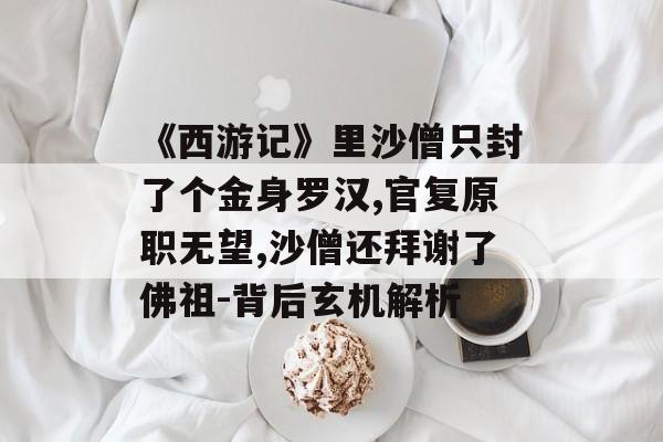 《西游记》里沙僧只封了个金身罗汉,官复原职无望,沙僧还拜谢了佛祖-背后玄机解析
