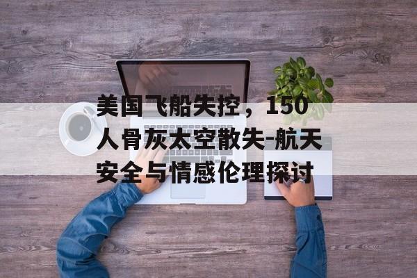 美国飞船失控，150人骨灰太空散失-航天安全与情感伦理探讨