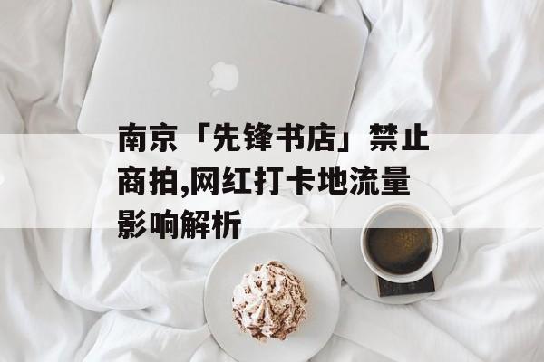 南京「先锋书店」禁止商拍,网红打卡地流量影响解析
