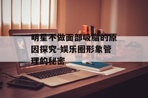 明星不做面部吸脂的原因探究-娱乐圈形象管理的秘密