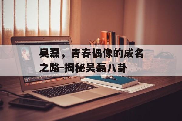 吴磊,青春偶像的成名之路-揭秘吴磊八卦 吴磊,青春偶像的成名之路-揭秘吴磊八卦