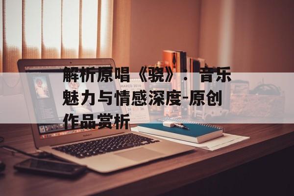 解析原唱《骁》:音乐魅力与情感深度-原创作品赏析 解析原唱《骁》:音乐魅力与情感深度-原创作品赏析
