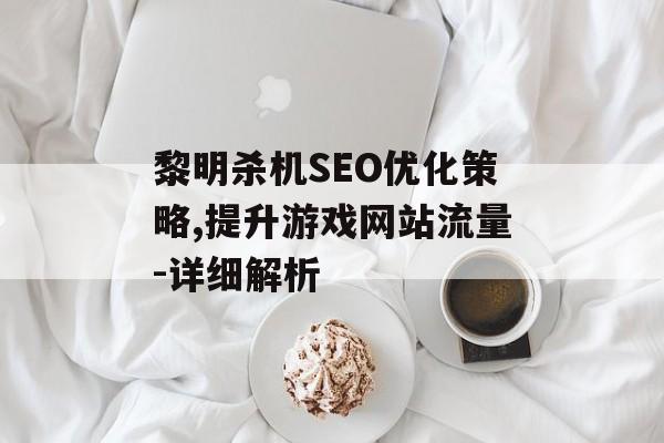 黎明杀机SEO优化策略,提升游戏网站流量-详细解析