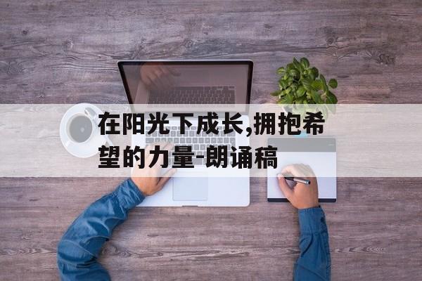 在阳光下成长,拥抱希望的力量-朗诵稿 在阳光下成长,拥抱希望的力量-朗诵稿