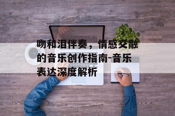 吻和泪伴奏,情感交融的音乐创作指南-音乐表达深度解析 吻和泪伴奏,情感交融的音乐创作指南-音乐表达深度解析
