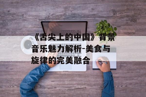 《舌尖上的中国》背景音乐魅力解析-美食与旋律的完美融合 《舌尖上的中国》背景音乐魅力解析-美食与旋律的完美融合