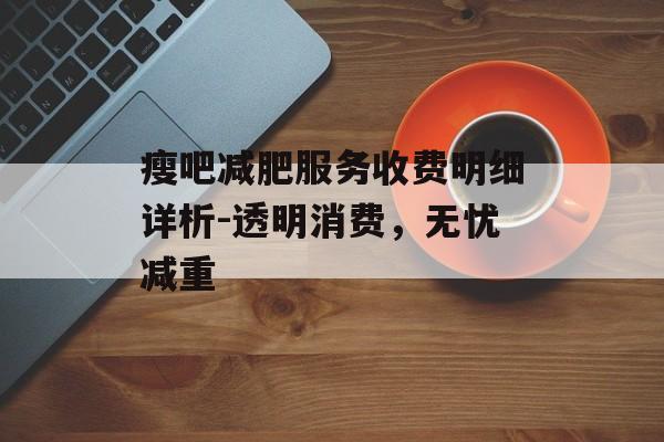 瘦吧减肥服务收费明细详析-透明消费,无忧减重 瘦吧减肥服务收费明细详析-透明消费,无忧减重