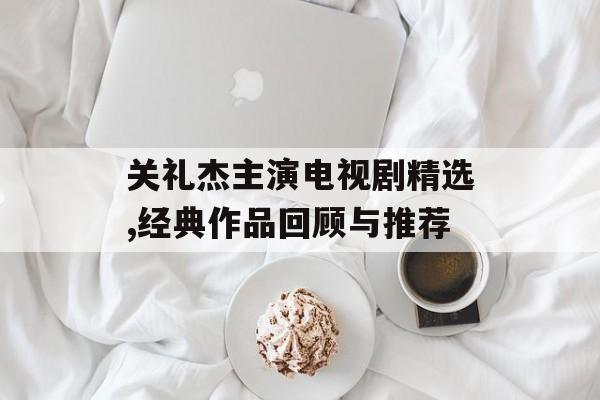 关礼杰主演电视剧精选,经典作品回顾与推荐 关礼杰主演电视剧精选,经典作品回顾与推荐