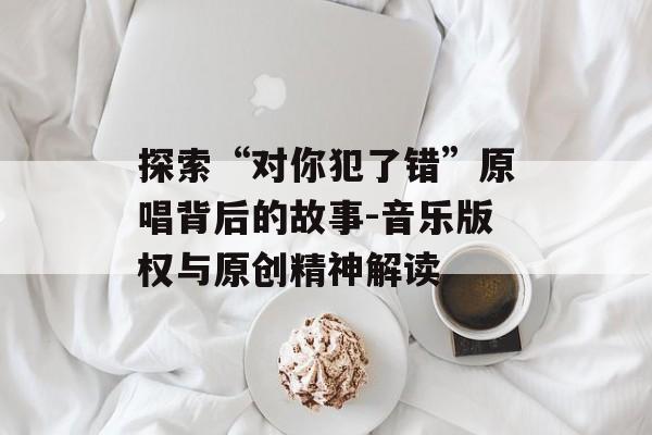 探索“对你犯了错”原唱背后的故事-音乐版权与原创精神解读