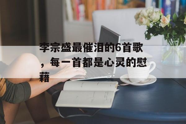 李宗盛最催泪的6首歌,每一首都是心灵的慰藉 李宗盛最催泪的6首歌,每一首都是心灵的慰藉