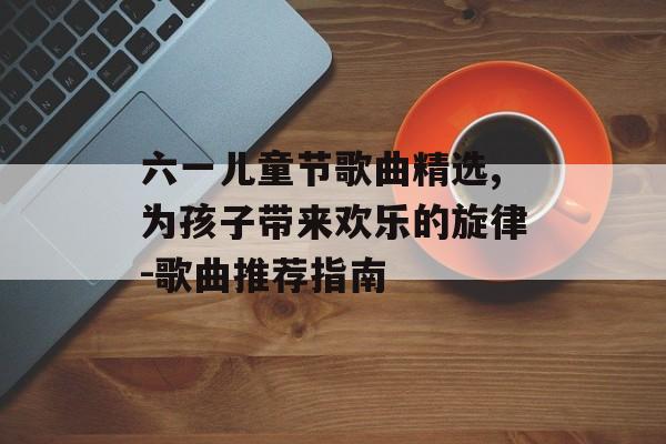 六一儿童节歌曲精选,为孩子带来欢乐的旋律-歌曲推荐指南