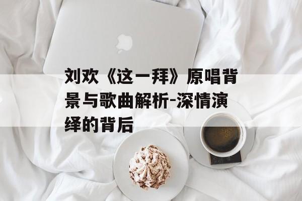 刘欢《这一拜》原唱背景与歌曲解析-深情演绎的背后 刘欢《这一拜》原唱背景与歌曲解析-深情演绎的背后
