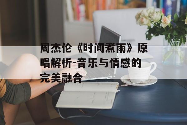 周杰伦《时间煮雨》原唱解析-音乐与情感的完美融合 周杰伦《时间煮雨》原唱解析-音乐与情感的完美融合