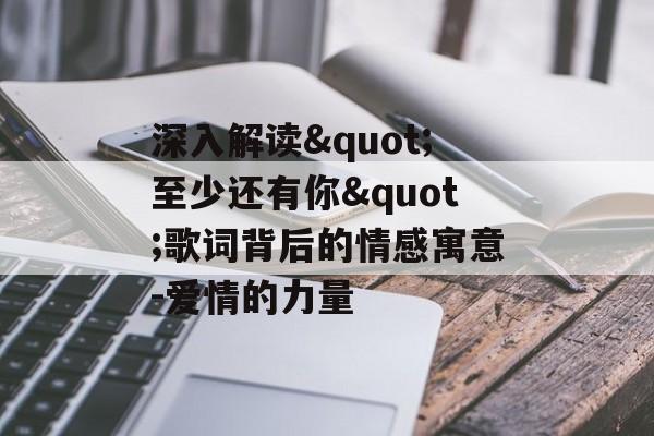 深入解读"至少还有你"歌词背后的情感寓意-爱情的力量 深入解读"至少还有你"歌词背后的情感寓意-爱情的力量
