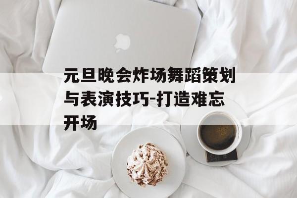 元旦晚会炸场舞蹈策划与表演技巧-打造难忘开场