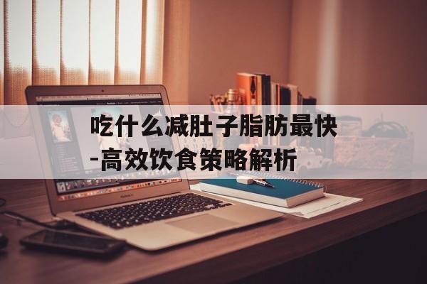 吃什么减肚子脂肪最快-高效饮食策略解析 吃什么减肚子脂肪最快-高效饮食策略解析