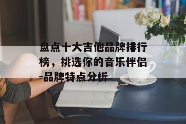 盘点十大吉他品牌排行榜,挑选你的音乐伴侣-品牌特点分析 盘点十大吉他品牌排行榜,挑选你的音乐伴侣-品牌特点分析