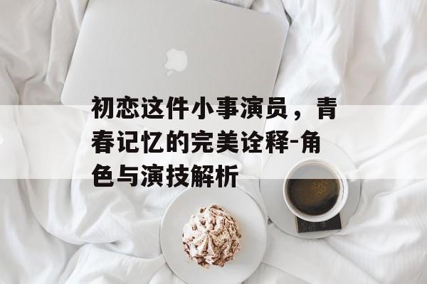 初恋这件小事演员,青春记忆的完美诠释-角色与演技解析 初恋这件小事演员,青春记忆的完美诠释-角色与演技解析