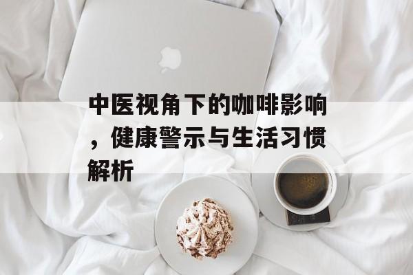 中医视角下的咖啡影响,健康警示与生活习惯解析 中医视角下的咖啡影响,健康警示与生活习惯解析