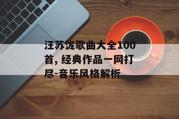 汪苏泷歌曲大全100首, 经典作品一网打尽-音乐风格解析 汪苏泷歌曲大全100首, 经典作品一网打尽-音乐风格解析