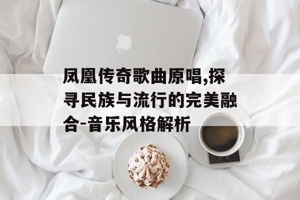 凤凰传奇歌曲原唱,探寻民族与流行的完美融合-音乐风格解析 凤凰传奇歌曲原唱,探寻民族与流行的完美融合-音乐风格解析