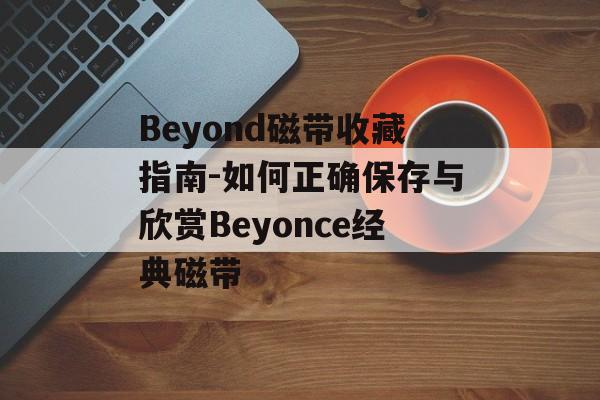 Beyond磁带收藏指南-如何正确保存与欣赏Beyonce经典磁带 Beyond磁带收藏指南-如何正确保存与欣赏Beyonce经典磁带