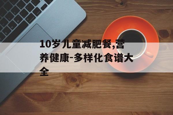 10岁儿童减肥餐,营养健康-多样化食谱大全 10岁儿童减肥餐,营养健康-多样化食谱大全