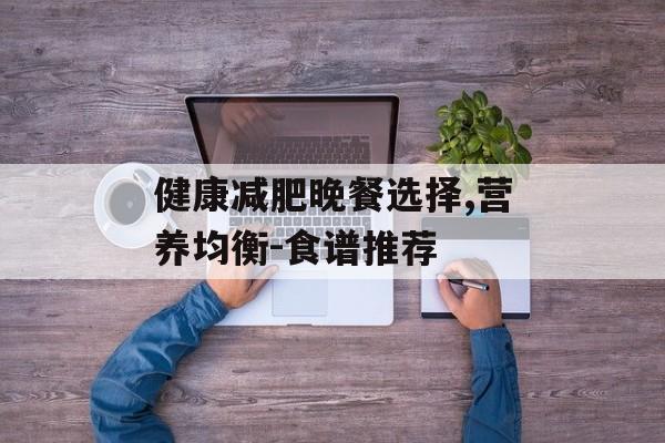 健康减肥晚餐选择,营养均衡-食谱推荐