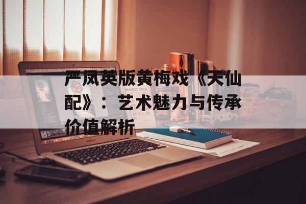 严凤英版黄梅戏《天仙配》：艺术魅力与传承价值解析
