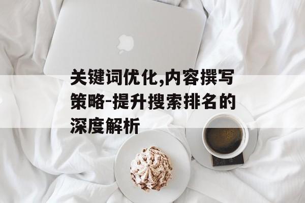 关键词优化,内容撰写策略-提升搜索排名的深度解析 关键词优化,内容撰写策略-提升搜索排名的深度解析