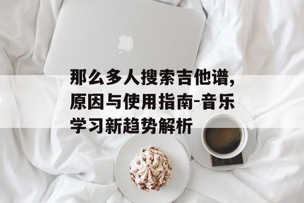 那么多人搜索吉他谱,原因与使用指南-音乐学习新趋势解析 那么多人搜索吉他谱,原因与使用指南-音乐学习新趋势解析
