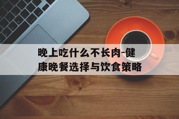 晚上吃什么不长肉-健康晚餐选择与饮食策略 晚上吃什么不长肉-健康晚餐选择与饮食策略