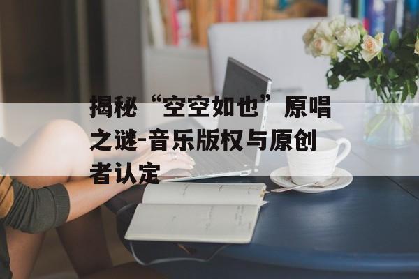 揭秘“空空如也”原唱之谜-音乐版权与原创者认定 揭秘“空空如也”原唱之谜-音乐版权与原创者认定