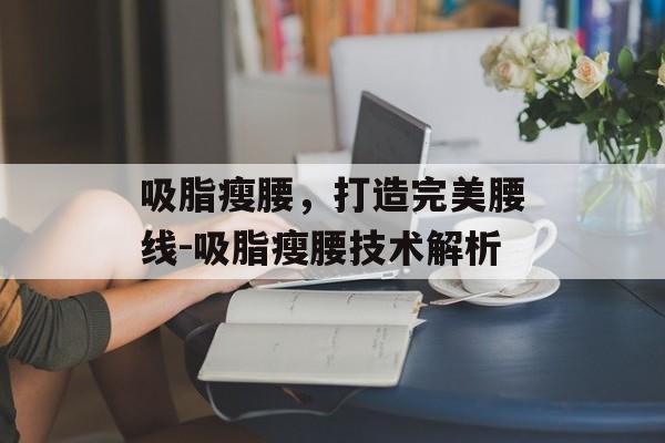 吸脂瘦腰,打造完美腰线-吸脂瘦腰技术解析 吸脂瘦腰,打造完美腰线-吸脂瘦腰技术解析