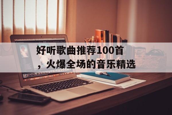 好听歌曲推荐100首,火爆全场的音乐精选 好听歌曲推荐100首,火爆全场的音乐精选