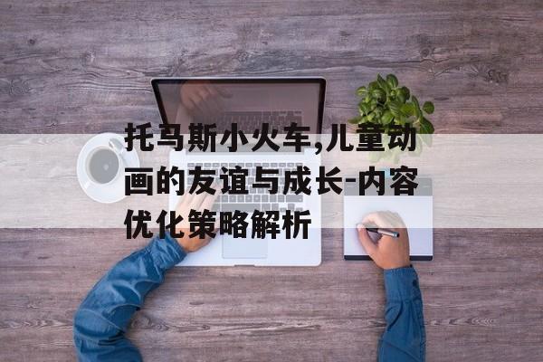 托马斯小火车,儿童动画的友谊与成长-内容优化策略解析