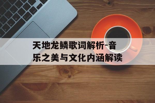 天地龙鳞歌词解析-音乐之美与文化内涵解读 天地龙鳞歌词解析-音乐之美与文化内涵解读