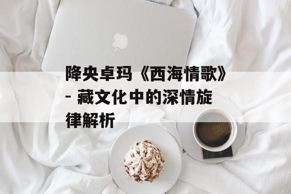 降央卓玛《西海情歌》- 藏文化中的深情旋律解析
