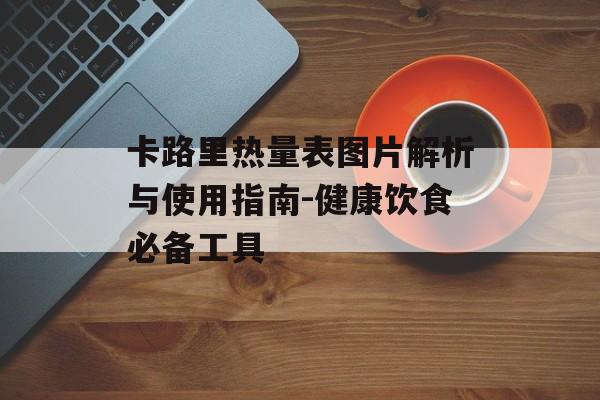 卡路里热量表图片解析与使用指南-健康饮食必备工具 卡路里热量表图片解析与使用指南-健康饮食必备工具